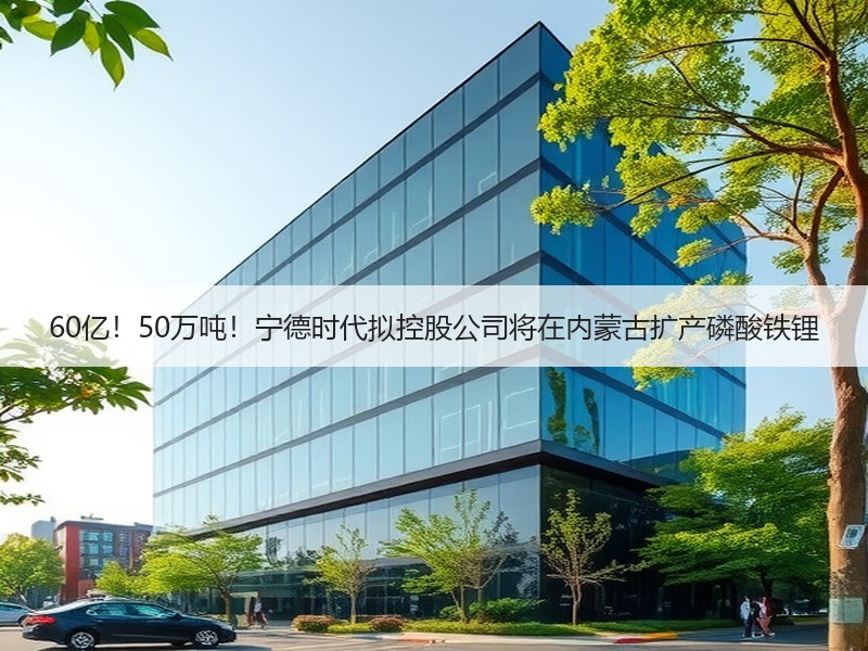 60亿！50万吨！宁德时代拟控股公司将在内蒙古扩产磷酸铁锂