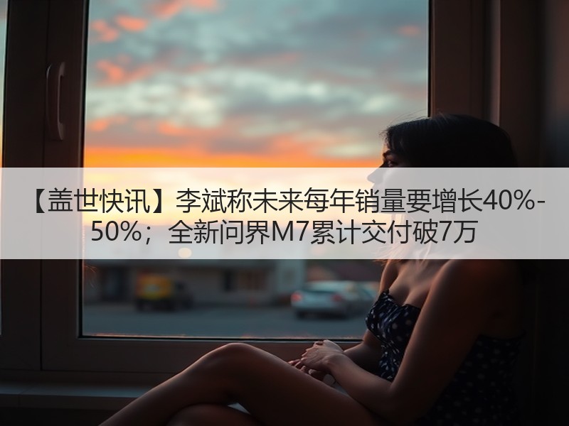 【盖世快讯】李斌称未来每年销量要增长40%-50%；全新问界M7累计交付破7万